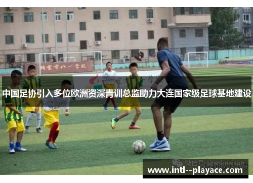 中国足协引入多位欧洲资深青训总监助力大连国家级足球基地建设 中国足协引入多位欧洲资深青训总监助力大连国家级足球基地建设