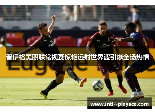 普伊格美职联常规赛惊艳远射世界波引爆全场热情 普伊格美职联常规赛惊艳远射世界波引爆全场热情