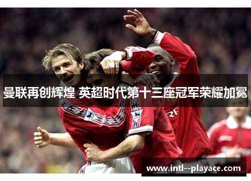 曼联再创辉煌 英超时代第十三座冠军荣耀加冕 曼联再创辉煌 英超时代第十三座冠军荣耀加冕