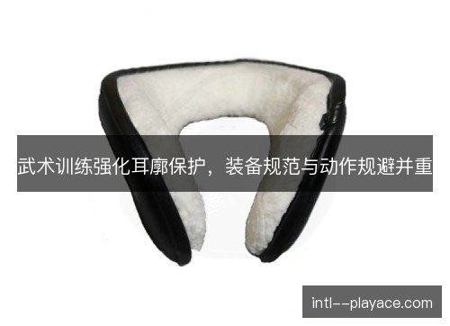 武术训练强化耳廓保护,装备规范与动作规避并重 武术训练强化耳廓保护,装备规范与动作规避并重